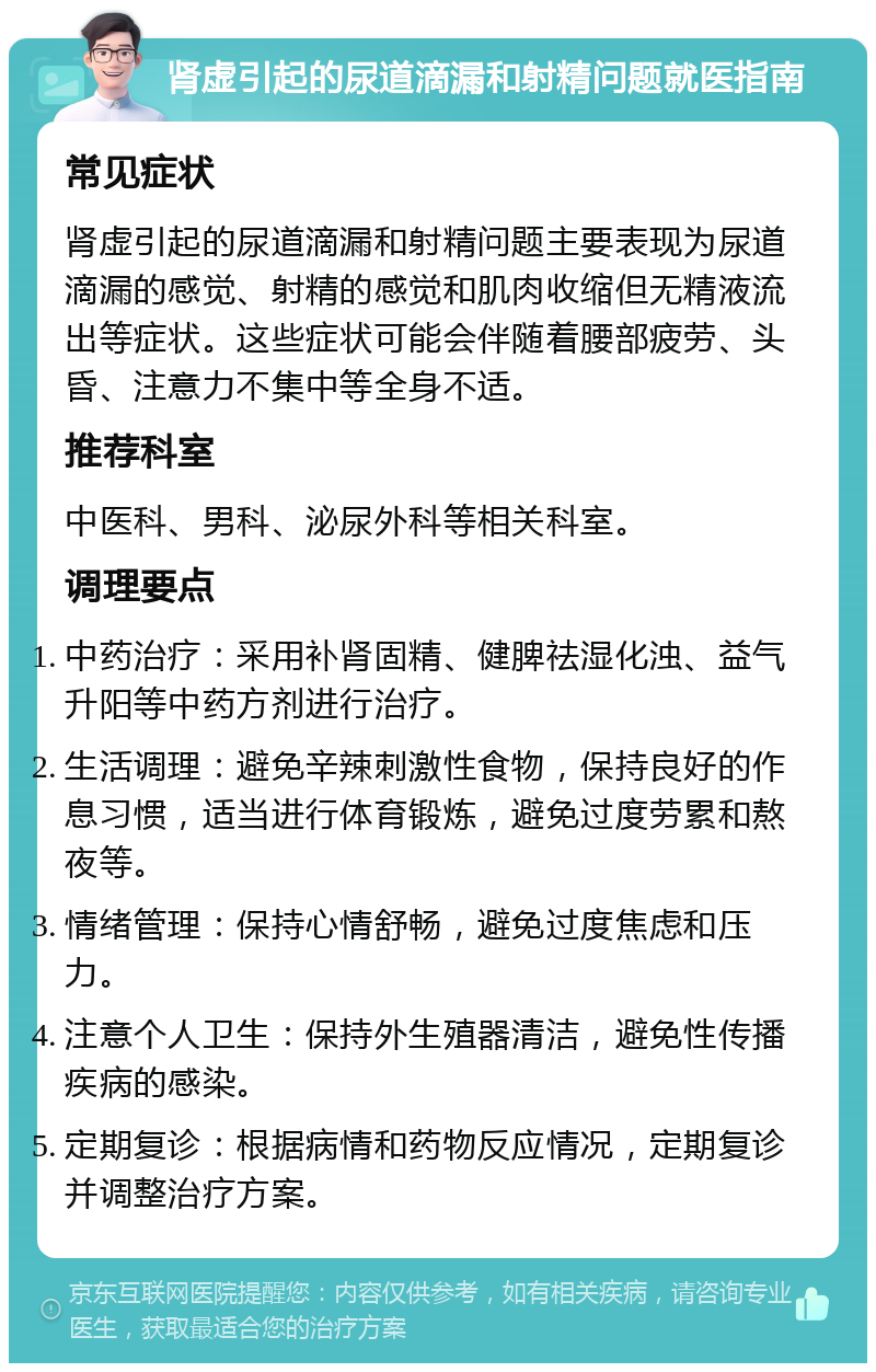 肾虚引起的尿道滴漏和射精问题就医指南 常见症状 肾虚引起的尿道滴漏和射精问题主要表现为尿道滴漏的感觉、射精的感觉和肌肉收缩但无精液流出等症状。这些症状可能会伴随着腰部疲劳、头昏、注意力不集中等全身不适。 推荐科室 中医科、男科、泌尿外科等相关科室。 调理要点 中药治疗：采用补肾固精、健脾祛湿化浊、益气升阳等中药方剂进行治疗。 生活调理：避免辛辣刺激性食物，保持良好的作息习惯，适当进行体育锻炼，避免过度劳累和熬夜等。 情绪管理：保持心情舒畅，避免过度焦虑和压力。 注意个人卫生：保持外生殖器清洁，避免性传播疾病的感染。 定期复诊：根据病情和药物反应情况，定期复诊并调整治疗方案。