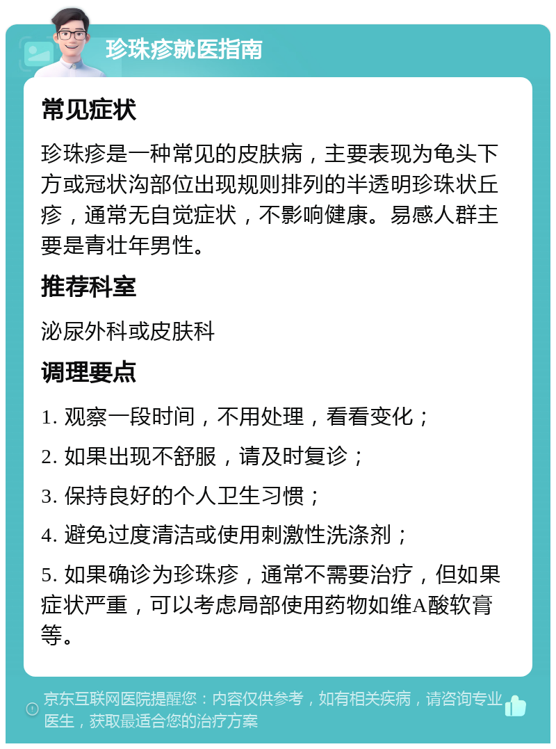 珍珠疹就医指南 常见症状 珍珠疹是一种常见的皮肤病，主要表现为龟头下方或冠状沟部位出现规则排列的半透明珍珠状丘疹，通常无自觉症状，不影响健康。易感人群主要是青壮年男性。 推荐科室 泌尿外科或皮肤科 调理要点 1. 观察一段时间，不用处理，看看变化； 2. 如果出现不舒服，请及时复诊； 3. 保持良好的个人卫生习惯； 4. 避免过度清洁或使用刺激性洗涤剂； 5. 如果确诊为珍珠疹，通常不需要治疗，但如果症状严重，可以考虑局部使用药物如维A酸软膏等。