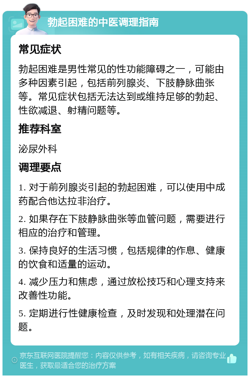 勃起困难的中医调理指南 常见症状 勃起困难是男性常见的性功能障碍之一，可能由多种因素引起，包括前列腺炎、下肢静脉曲张等。常见症状包括无法达到或维持足够的勃起、性欲减退、射精问题等。 推荐科室 泌尿外科 调理要点 1. 对于前列腺炎引起的勃起困难，可以使用中成药配合他达拉非治疗。 2. 如果存在下肢静脉曲张等血管问题，需要进行相应的治疗和管理。 3. 保持良好的生活习惯，包括规律的作息、健康的饮食和适量的运动。 4. 减少压力和焦虑，通过放松技巧和心理支持来改善性功能。 5. 定期进行性健康检查，及时发现和处理潜在问题。