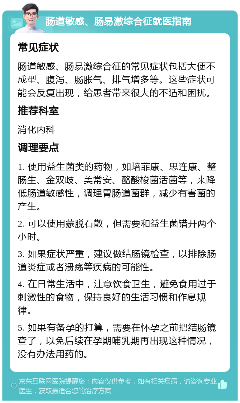 肠道敏感、肠易激综合征就医指南 常见症状 肠道敏感、肠易激综合征的常见症状包括大便不成型、腹泻、肠胀气、排气增多等。这些症状可能会反复出现，给患者带来很大的不适和困扰。 推荐科室 消化内科 调理要点 1. 使用益生菌类的药物，如培菲康、思连康、整肠生、金双歧、美常安、酪酸梭菌活菌等，来降低肠道敏感性，调理胃肠道菌群，减少有害菌的产生。 2. 可以使用蒙脱石散，但需要和益生菌错开两个小时。 3. 如果症状严重，建议做结肠镜检查，以排除肠道炎症或者溃疡等疾病的可能性。 4. 在日常生活中，注意饮食卫生，避免食用过于刺激性的食物，保持良好的生活习惯和作息规律。 5. 如果有备孕的打算，需要在怀孕之前把结肠镜查了，以免后续在孕期哺乳期再出现这种情况，没有办法用药的。