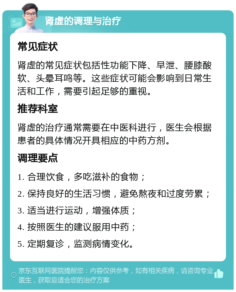 肾虚的调理与治疗 常见症状 肾虚的常见症状包括性功能下降、早泄、腰膝酸软、头晕耳鸣等。这些症状可能会影响到日常生活和工作，需要引起足够的重视。 推荐科室 肾虚的治疗通常需要在中医科进行，医生会根据患者的具体情况开具相应的中药方剂。 调理要点 1. 合理饮食，多吃滋补的食物； 2. 保持良好的生活习惯，避免熬夜和过度劳累； 3. 适当进行运动，增强体质； 4. 按照医生的建议服用中药； 5. 定期复诊，监测病情变化。