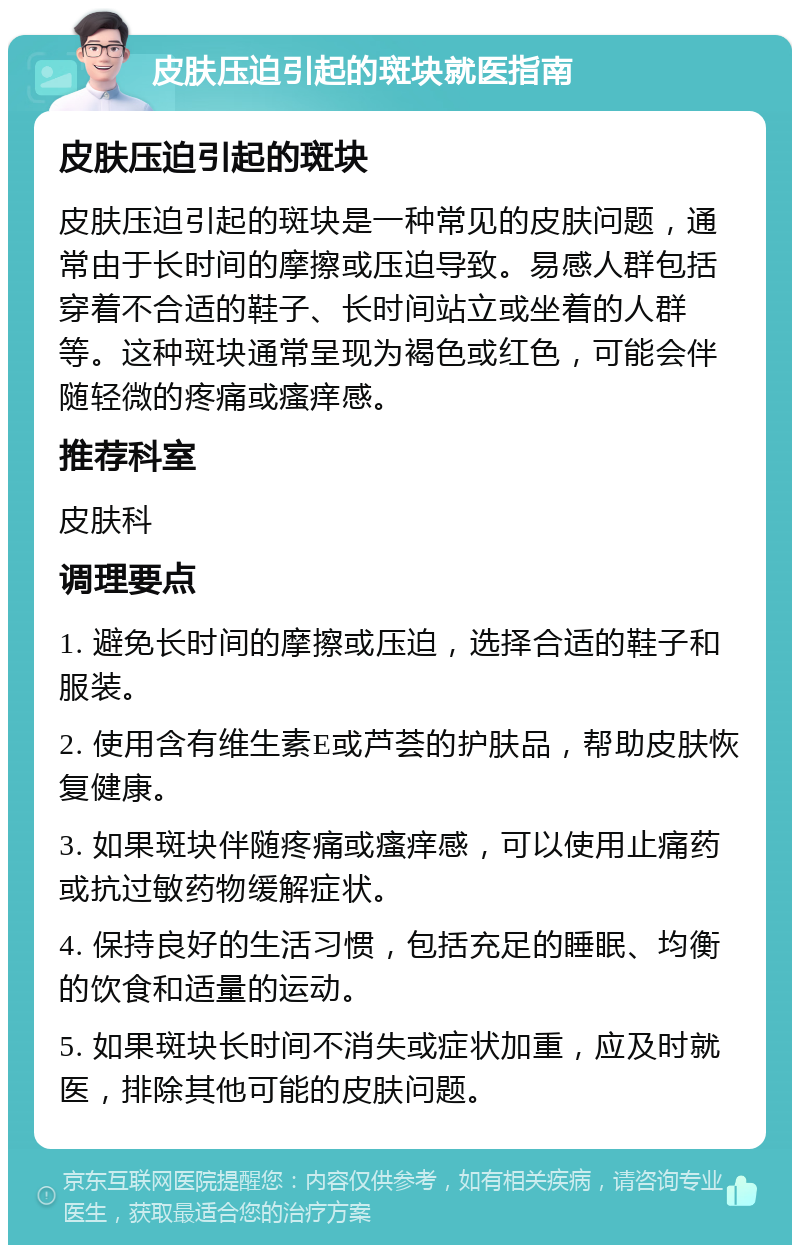 皮肤压迫引起的斑块就医指南 皮肤压迫引起的斑块 皮肤压迫引起的斑块是一种常见的皮肤问题，通常由于长时间的摩擦或压迫导致。易感人群包括穿着不合适的鞋子、长时间站立或坐着的人群等。这种斑块通常呈现为褐色或红色，可能会伴随轻微的疼痛或瘙痒感。 推荐科室 皮肤科 调理要点 1. 避免长时间的摩擦或压迫，选择合适的鞋子和服装。 2. 使用含有维生素E或芦荟的护肤品，帮助皮肤恢复健康。 3. 如果斑块伴随疼痛或瘙痒感，可以使用止痛药或抗过敏药物缓解症状。 4. 保持良好的生活习惯，包括充足的睡眠、均衡的饮食和适量的运动。 5. 如果斑块长时间不消失或症状加重，应及时就医，排除其他可能的皮肤问题。