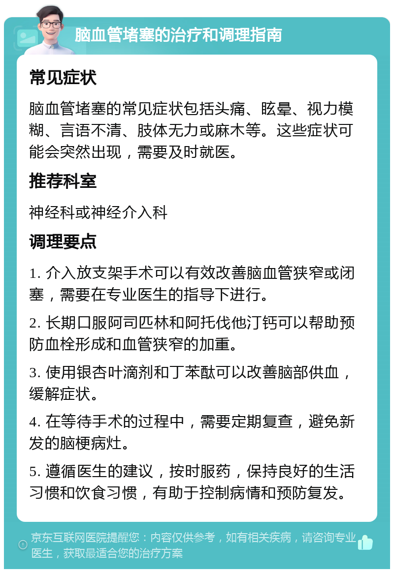 脑血管堵塞的治疗和调理指南 常见症状 脑血管堵塞的常见症状包括头痛、眩晕、视力模糊、言语不清、肢体无力或麻木等。这些症状可能会突然出现，需要及时就医。 推荐科室 神经科或神经介入科 调理要点 1. 介入放支架手术可以有效改善脑血管狭窄或闭塞，需要在专业医生的指导下进行。 2. 长期口服阿司匹林和阿托伐他汀钙可以帮助预防血栓形成和血管狭窄的加重。 3. 使用银杏叶滴剂和丁苯酞可以改善脑部供血，缓解症状。 4. 在等待手术的过程中，需要定期复查，避免新发的脑梗病灶。 5. 遵循医生的建议，按时服药，保持良好的生活习惯和饮食习惯，有助于控制病情和预防复发。