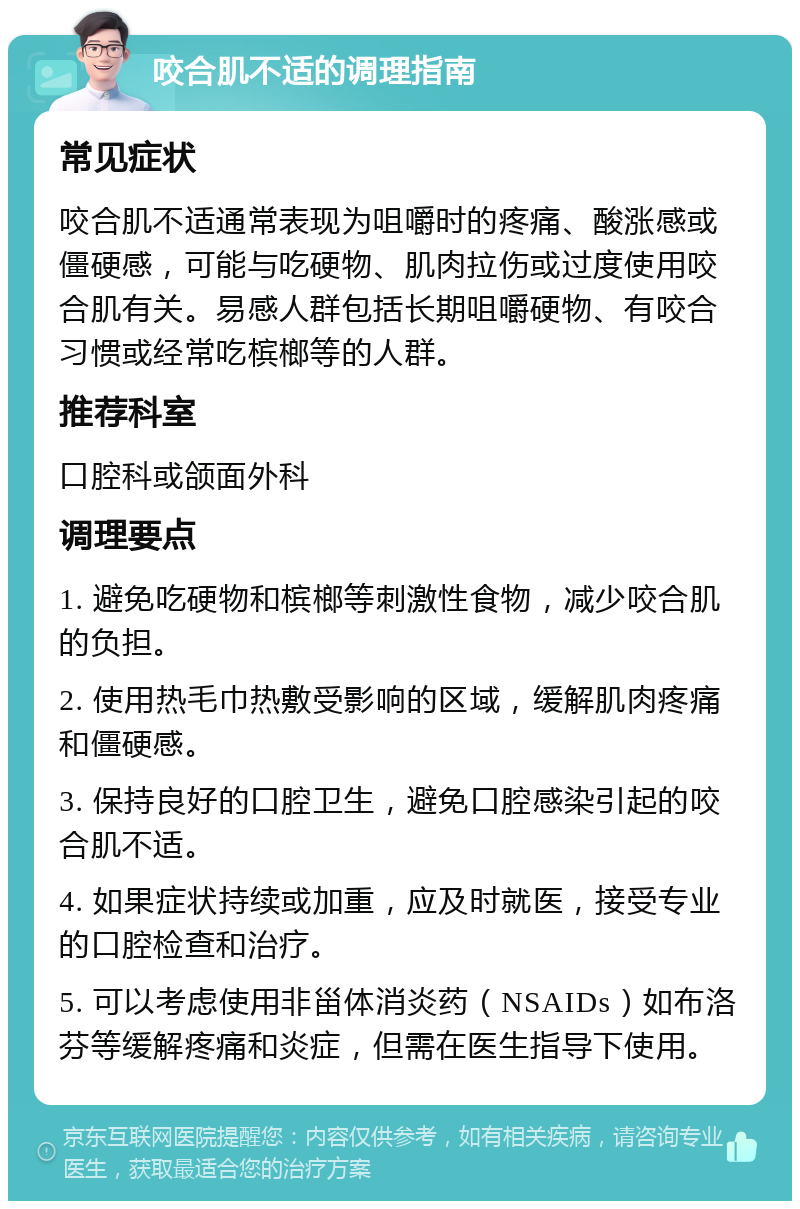 咬合肌不适的调理指南 常见症状 咬合肌不适通常表现为咀嚼时的疼痛、酸涨感或僵硬感，可能与吃硬物、肌肉拉伤或过度使用咬合肌有关。易感人群包括长期咀嚼硬物、有咬合习惯或经常吃槟榔等的人群。 推荐科室 口腔科或颌面外科 调理要点 1. 避免吃硬物和槟榔等刺激性食物，减少咬合肌的负担。 2. 使用热毛巾热敷受影响的区域，缓解肌肉疼痛和僵硬感。 3. 保持良好的口腔卫生，避免口腔感染引起的咬合肌不适。 4. 如果症状持续或加重，应及时就医，接受专业的口腔检查和治疗。 5. 可以考虑使用非甾体消炎药（NSAIDs）如布洛芬等缓解疼痛和炎症，但需在医生指导下使用。