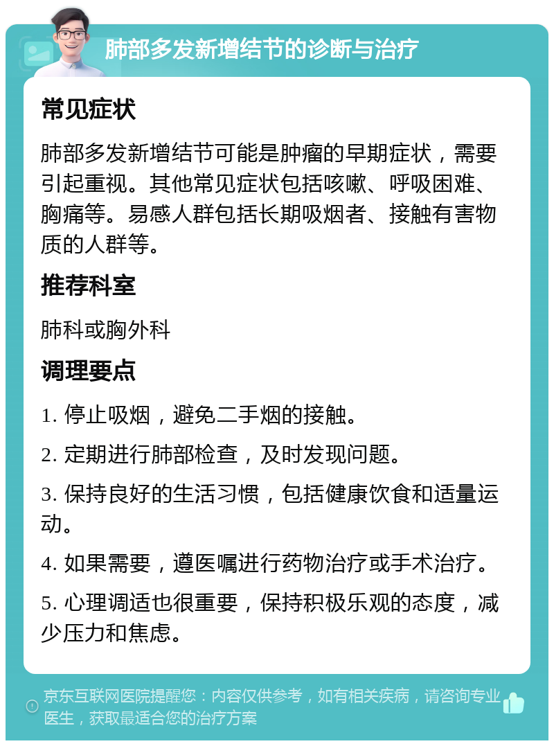 肺部多发新增结节的诊断与治疗 常见症状 肺部多发新增结节可能是肿瘤的早期症状，需要引起重视。其他常见症状包括咳嗽、呼吸困难、胸痛等。易感人群包括长期吸烟者、接触有害物质的人群等。 推荐科室 肺科或胸外科 调理要点 1. 停止吸烟，避免二手烟的接触。 2. 定期进行肺部检查，及时发现问题。 3. 保持良好的生活习惯，包括健康饮食和适量运动。 4. 如果需要，遵医嘱进行药物治疗或手术治疗。 5. 心理调适也很重要，保持积极乐观的态度，减少压力和焦虑。