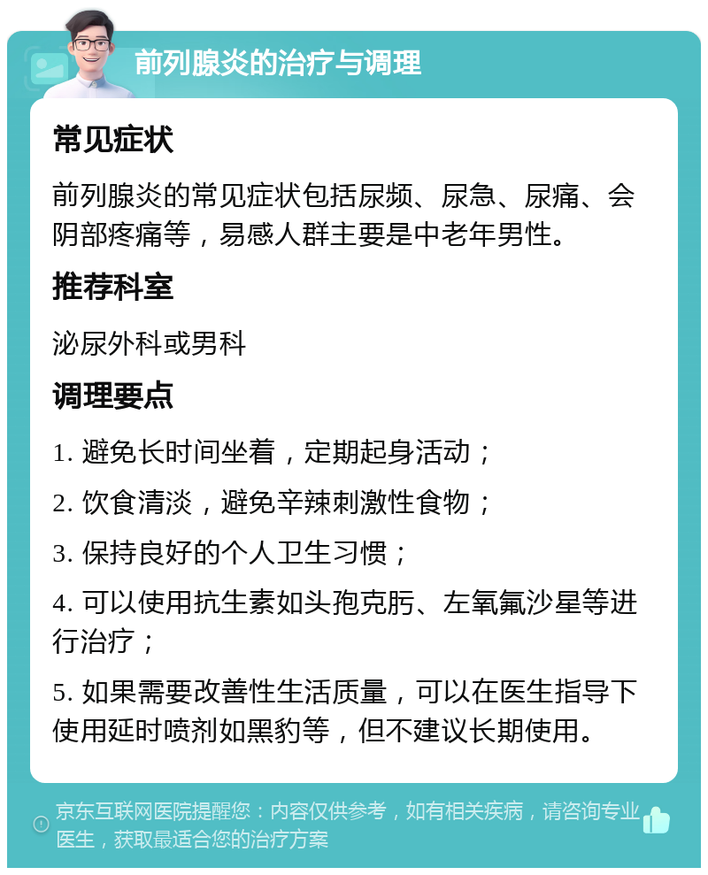 前列腺炎的治疗与调理 常见症状 前列腺炎的常见症状包括尿频、尿急、尿痛、会阴部疼痛等，易感人群主要是中老年男性。 推荐科室 泌尿外科或男科 调理要点 1. 避免长时间坐着，定期起身活动； 2. 饮食清淡，避免辛辣刺激性食物； 3. 保持良好的个人卫生习惯； 4. 可以使用抗生素如头孢克肟、左氧氟沙星等进行治疗； 5. 如果需要改善性生活质量，可以在医生指导下使用延时喷剂如黑豹等，但不建议长期使用。