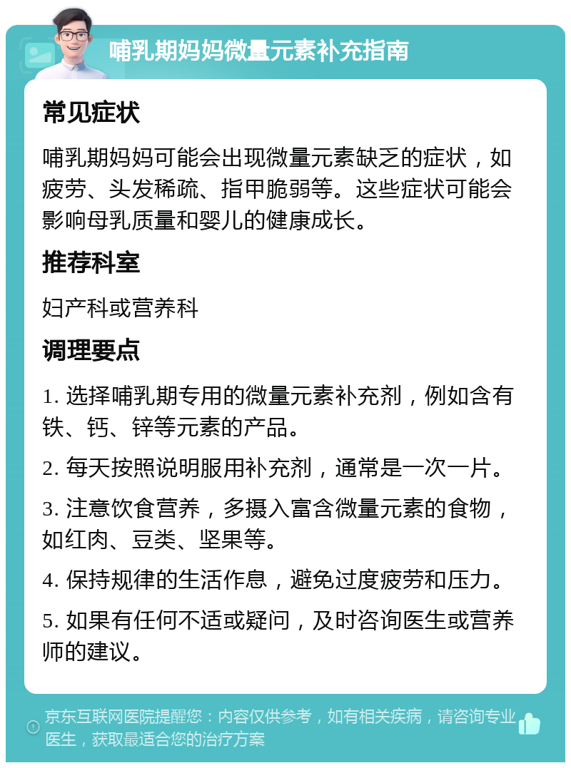 哺乳期妈妈微量元素补充指南 常见症状 哺乳期妈妈可能会出现微量元素缺乏的症状，如疲劳、头发稀疏、指甲脆弱等。这些症状可能会影响母乳质量和婴儿的健康成长。 推荐科室 妇产科或营养科 调理要点 1. 选择哺乳期专用的微量元素补充剂，例如含有铁、钙、锌等元素的产品。 2. 每天按照说明服用补充剂，通常是一次一片。 3. 注意饮食营养，多摄入富含微量元素的食物，如红肉、豆类、坚果等。 4. 保持规律的生活作息，避免过度疲劳和压力。 5. 如果有任何不适或疑问，及时咨询医生或营养师的建议。