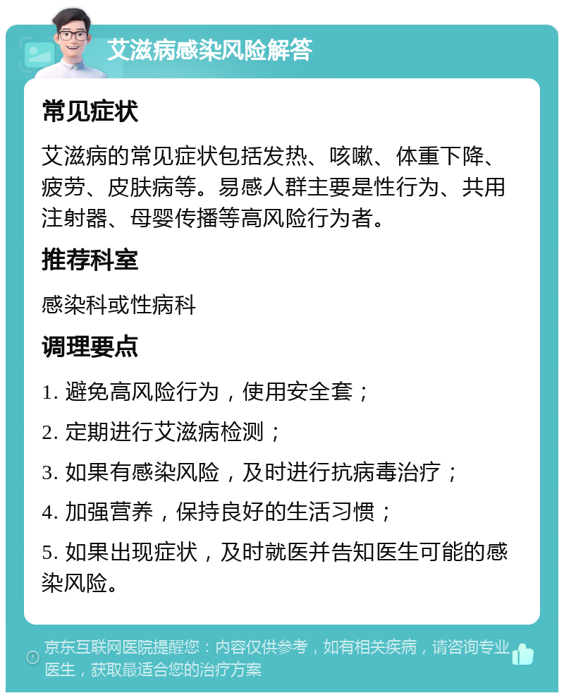 艾滋病感染风险解答 常见症状 艾滋病的常见症状包括发热、咳嗽、体重下降、疲劳、皮肤病等。易感人群主要是性行为、共用注射器、母婴传播等高风险行为者。 推荐科室 感染科或性病科 调理要点 1. 避免高风险行为，使用安全套； 2. 定期进行艾滋病检测； 3. 如果有感染风险，及时进行抗病毒治疗； 4. 加强营养，保持良好的生活习惯； 5. 如果出现症状，及时就医并告知医生可能的感染风险。