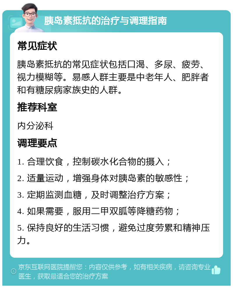 胰岛素抵抗的治疗与调理指南 常见症状 胰岛素抵抗的常见症状包括口渴、多尿、疲劳、视力模糊等。易感人群主要是中老年人、肥胖者和有糖尿病家族史的人群。 推荐科室 内分泌科 调理要点 1. 合理饮食，控制碳水化合物的摄入； 2. 适量运动，增强身体对胰岛素的敏感性； 3. 定期监测血糖，及时调整治疗方案； 4. 如果需要，服用二甲双胍等降糖药物； 5. 保持良好的生活习惯，避免过度劳累和精神压力。