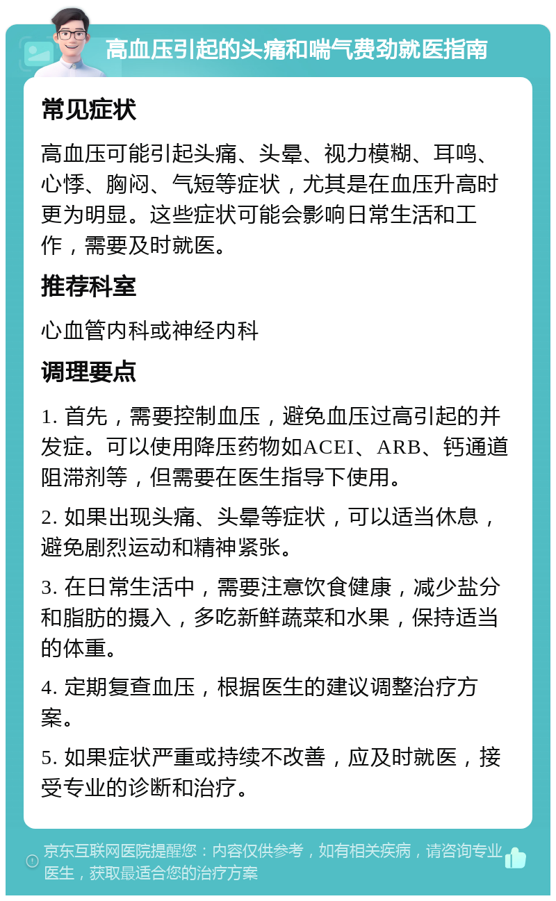 高血压引起的头痛和喘气费劲就医指南 常见症状 高血压可能引起头痛、头晕、视力模糊、耳鸣、心悸、胸闷、气短等症状，尤其是在血压升高时更为明显。这些症状可能会影响日常生活和工作，需要及时就医。 推荐科室 心血管内科或神经内科 调理要点 1. 首先，需要控制血压，避免血压过高引起的并发症。可以使用降压药物如ACEI、ARB、钙通道阻滞剂等，但需要在医生指导下使用。 2. 如果出现头痛、头晕等症状，可以适当休息，避免剧烈运动和精神紧张。 3. 在日常生活中，需要注意饮食健康，减少盐分和脂肪的摄入，多吃新鲜蔬菜和水果，保持适当的体重。 4. 定期复查血压，根据医生的建议调整治疗方案。 5. 如果症状严重或持续不改善，应及时就医，接受专业的诊断和治疗。