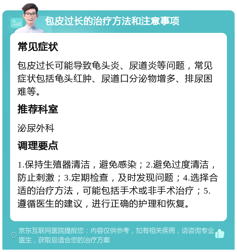 包皮过长的治疗方法和注意事项 常见症状 包皮过长可能导致龟头炎、尿道炎等问题，常见症状包括龟头红肿、尿道口分泌物增多、排尿困难等。 推荐科室 泌尿外科 调理要点 1.保持生殖器清洁，避免感染；2.避免过度清洁，防止刺激；3.定期检查，及时发现问题；4.选择合适的治疗方法，可能包括手术或非手术治疗；5.遵循医生的建议，进行正确的护理和恢复。