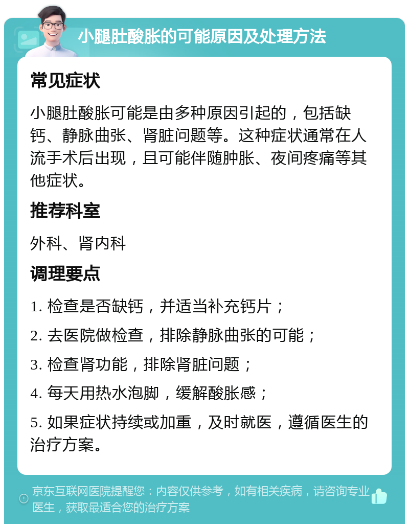 小腿肚酸胀的可能原因及处理方法 常见症状 小腿肚酸胀可能是由多种原因引起的，包括缺钙、静脉曲张、肾脏问题等。这种症状通常在人流手术后出现，且可能伴随肿胀、夜间疼痛等其他症状。 推荐科室 外科、肾内科 调理要点 1. 检查是否缺钙，并适当补充钙片； 2. 去医院做检查，排除静脉曲张的可能； 3. 检查肾功能，排除肾脏问题； 4. 每天用热水泡脚，缓解酸胀感； 5. 如果症状持续或加重，及时就医，遵循医生的治疗方案。