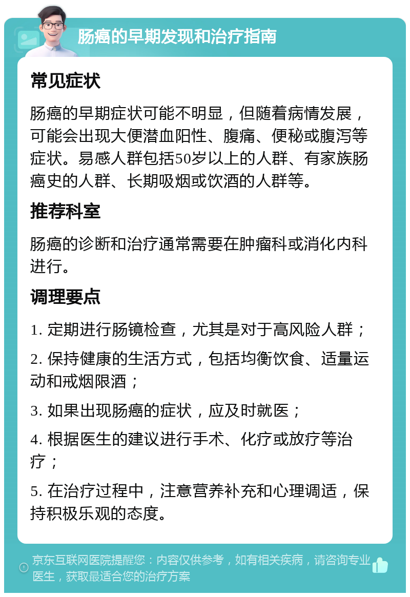 肠癌的早期发现和治疗指南 常见症状 肠癌的早期症状可能不明显，但随着病情发展，可能会出现大便潜血阳性、腹痛、便秘或腹泻等症状。易感人群包括50岁以上的人群、有家族肠癌史的人群、长期吸烟或饮酒的人群等。 推荐科室 肠癌的诊断和治疗通常需要在肿瘤科或消化内科进行。 调理要点 1. 定期进行肠镜检查，尤其是对于高风险人群； 2. 保持健康的生活方式，包括均衡饮食、适量运动和戒烟限酒； 3. 如果出现肠癌的症状，应及时就医； 4. 根据医生的建议进行手术、化疗或放疗等治疗； 5. 在治疗过程中，注意营养补充和心理调适，保持积极乐观的态度。