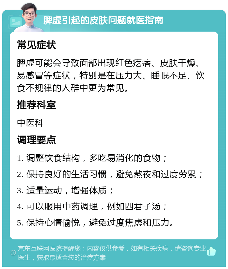 脾虚引起的皮肤问题就医指南 常见症状 脾虚可能会导致面部出现红色疙瘩、皮肤干燥、易感冒等症状，特别是在压力大、睡眠不足、饮食不规律的人群中更为常见。 推荐科室 中医科 调理要点 1. 调整饮食结构，多吃易消化的食物； 2. 保持良好的生活习惯，避免熬夜和过度劳累； 3. 适量运动，增强体质； 4. 可以服用中药调理，例如四君子汤； 5. 保持心情愉悦，避免过度焦虑和压力。