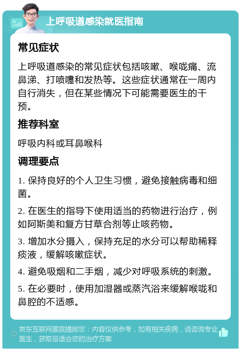 上呼吸道感染就医指南 常见症状 上呼吸道感染的常见症状包括咳嗽、喉咙痛、流鼻涕、打喷嚏和发热等。这些症状通常在一周内自行消失，但在某些情况下可能需要医生的干预。 推荐科室 呼吸内科或耳鼻喉科 调理要点 1. 保持良好的个人卫生习惯，避免接触病毒和细菌。 2. 在医生的指导下使用适当的药物进行治疗，例如阿斯美和复方甘草合剂等止咳药物。 3. 增加水分摄入，保持充足的水分可以帮助稀释痰液，缓解咳嗽症状。 4. 避免吸烟和二手烟，减少对呼吸系统的刺激。 5. 在必要时，使用加湿器或蒸汽浴来缓解喉咙和鼻腔的不适感。