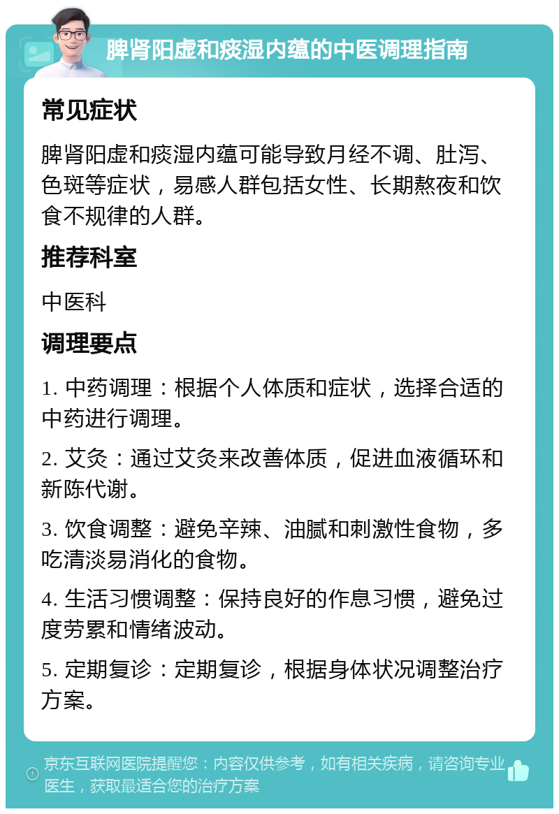 脾肾阳虚和痰湿内蕴的中医调理指南 常见症状 脾肾阳虚和痰湿内蕴可能导致月经不调、肚泻、色斑等症状，易感人群包括女性、长期熬夜和饮食不规律的人群。 推荐科室 中医科 调理要点 1. 中药调理：根据个人体质和症状，选择合适的中药进行调理。 2. 艾灸：通过艾灸来改善体质，促进血液循环和新陈代谢。 3. 饮食调整：避免辛辣、油腻和刺激性食物，多吃清淡易消化的食物。 4. 生活习惯调整：保持良好的作息习惯，避免过度劳累和情绪波动。 5. 定期复诊：定期复诊，根据身体状况调整治疗方案。