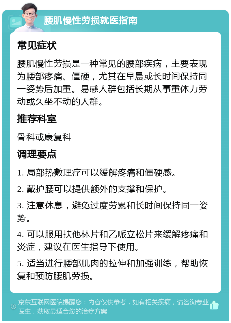 腰肌慢性劳损就医指南 常见症状 腰肌慢性劳损是一种常见的腰部疾病，主要表现为腰部疼痛、僵硬，尤其在早晨或长时间保持同一姿势后加重。易感人群包括长期从事重体力劳动或久坐不动的人群。 推荐科室 骨科或康复科 调理要点 1. 局部热敷理疗可以缓解疼痛和僵硬感。 2. 戴护腰可以提供额外的支撑和保护。 3. 注意休息，避免过度劳累和长时间保持同一姿势。 4. 可以服用扶他林片和乙哌立松片来缓解疼痛和炎症，建议在医生指导下使用。 5. 适当进行腰部肌肉的拉伸和加强训练，帮助恢复和预防腰肌劳损。