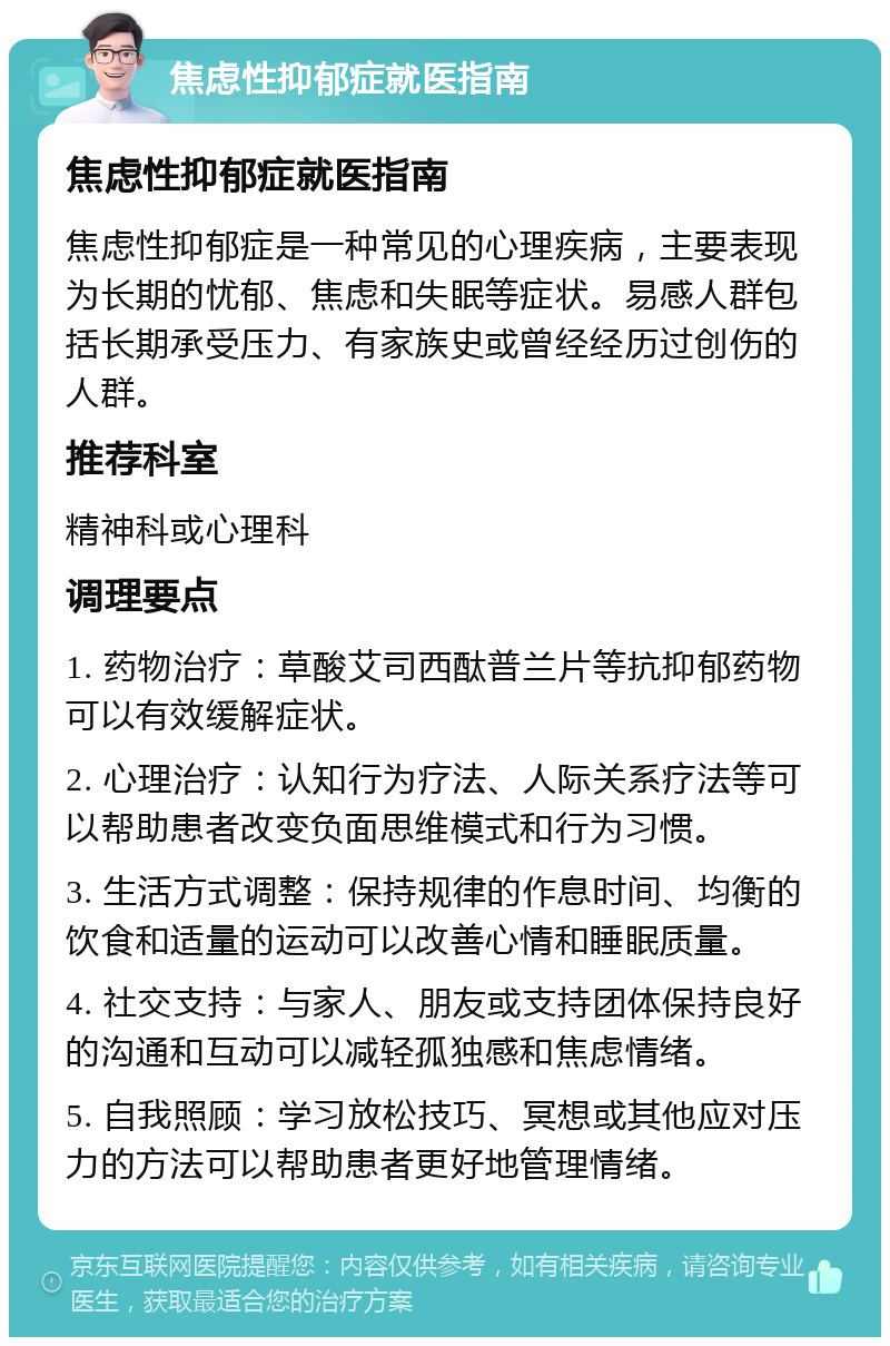 焦虑性抑郁症就医指南 焦虑性抑郁症就医指南 焦虑性抑郁症是一种常见的心理疾病，主要表现为长期的忧郁、焦虑和失眠等症状。易感人群包括长期承受压力、有家族史或曾经经历过创伤的人群。 推荐科室 精神科或心理科 调理要点 1. 药物治疗：草酸艾司西酞普兰片等抗抑郁药物可以有效缓解症状。 2. 心理治疗：认知行为疗法、人际关系疗法等可以帮助患者改变负面思维模式和行为习惯。 3. 生活方式调整：保持规律的作息时间、均衡的饮食和适量的运动可以改善心情和睡眠质量。 4. 社交支持：与家人、朋友或支持团体保持良好的沟通和互动可以减轻孤独感和焦虑情绪。 5. 自我照顾：学习放松技巧、冥想或其他应对压力的方法可以帮助患者更好地管理情绪。