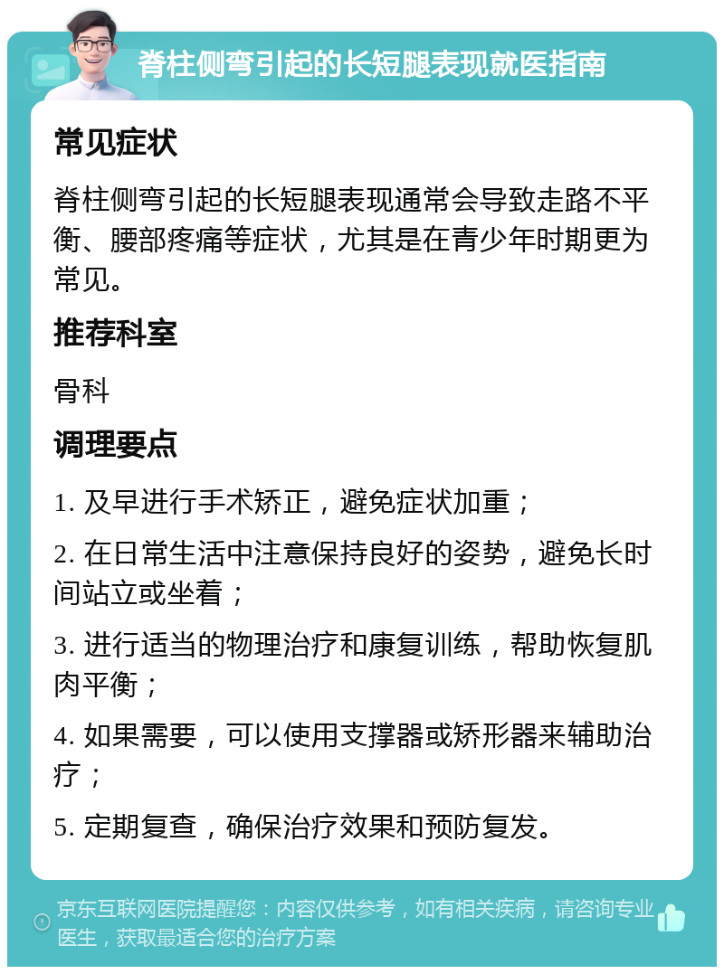 脊柱侧弯引起的长短腿表现就医指南 常见症状 脊柱侧弯引起的长短腿表现通常会导致走路不平衡、腰部疼痛等症状，尤其是在青少年时期更为常见。 推荐科室 骨科 调理要点 1. 及早进行手术矫正，避免症状加重； 2. 在日常生活中注意保持良好的姿势，避免长时间站立或坐着； 3. 进行适当的物理治疗和康复训练，帮助恢复肌肉平衡； 4. 如果需要，可以使用支撑器或矫形器来辅助治疗； 5. 定期复查，确保治疗效果和预防复发。