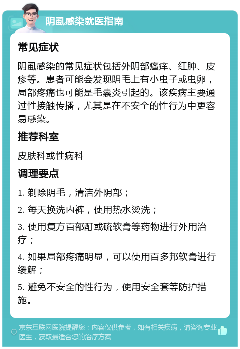 阴虱感染就医指南 常见症状 阴虱感染的常见症状包括外阴部瘙痒、红肿、皮疹等。患者可能会发现阴毛上有小虫子或虫卵，局部疼痛也可能是毛囊炎引起的。该疾病主要通过性接触传播，尤其是在不安全的性行为中更容易感染。 推荐科室 皮肤科或性病科 调理要点 1. 剃除阴毛，清洁外阴部； 2. 每天换洗内裤，使用热水烫洗； 3. 使用复方百部酊或硫软膏等药物进行外用治疗； 4. 如果局部疼痛明显，可以使用百多邦软膏进行缓解； 5. 避免不安全的性行为，使用安全套等防护措施。