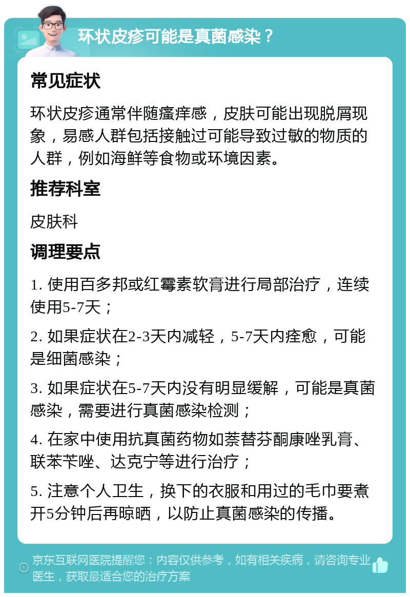 环状皮疹可能是真菌感染？ 常见症状 环状皮疹通常伴随瘙痒感，皮肤可能出现脱屑现象，易感人群包括接触过可能导致过敏的物质的人群，例如海鲜等食物或环境因素。 推荐科室 皮肤科 调理要点 1. 使用百多邦或红霉素软膏进行局部治疗，连续使用5-7天； 2. 如果症状在2-3天内减轻，5-7天内痊愈，可能是细菌感染； 3. 如果症状在5-7天内没有明显缓解，可能是真菌感染，需要进行真菌感染检测； 4. 在家中使用抗真菌药物如萘替芬酮康唑乳膏、联苯苄唑、达克宁等进行治疗； 5. 注意个人卫生，换下的衣服和用过的毛巾要煮开5分钟后再晾晒，以防止真菌感染的传播。