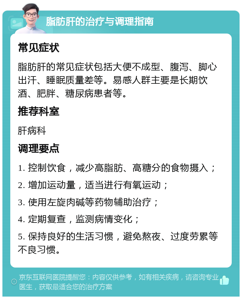 脂肪肝的治疗与调理指南 常见症状 脂肪肝的常见症状包括大便不成型、腹泻、脚心出汗、睡眠质量差等。易感人群主要是长期饮酒、肥胖、糖尿病患者等。 推荐科室 肝病科 调理要点 1. 控制饮食，减少高脂肪、高糖分的食物摄入； 2. 增加运动量，适当进行有氧运动； 3. 使用左旋肉碱等药物辅助治疗； 4. 定期复查，监测病情变化； 5. 保持良好的生活习惯，避免熬夜、过度劳累等不良习惯。