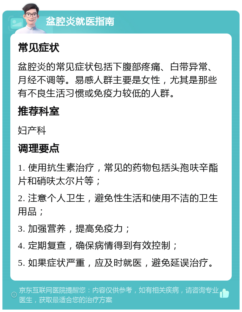 盆腔炎就医指南 常见症状 盆腔炎的常见症状包括下腹部疼痛、白带异常、月经不调等。易感人群主要是女性，尤其是那些有不良生活习惯或免疫力较低的人群。 推荐科室 妇产科 调理要点 1. 使用抗生素治疗，常见的药物包括头孢呋辛酯片和硝呋太尔片等； 2. 注意个人卫生，避免性生活和使用不洁的卫生用品； 3. 加强营养，提高免疫力； 4. 定期复查，确保病情得到有效控制； 5. 如果症状严重，应及时就医，避免延误治疗。