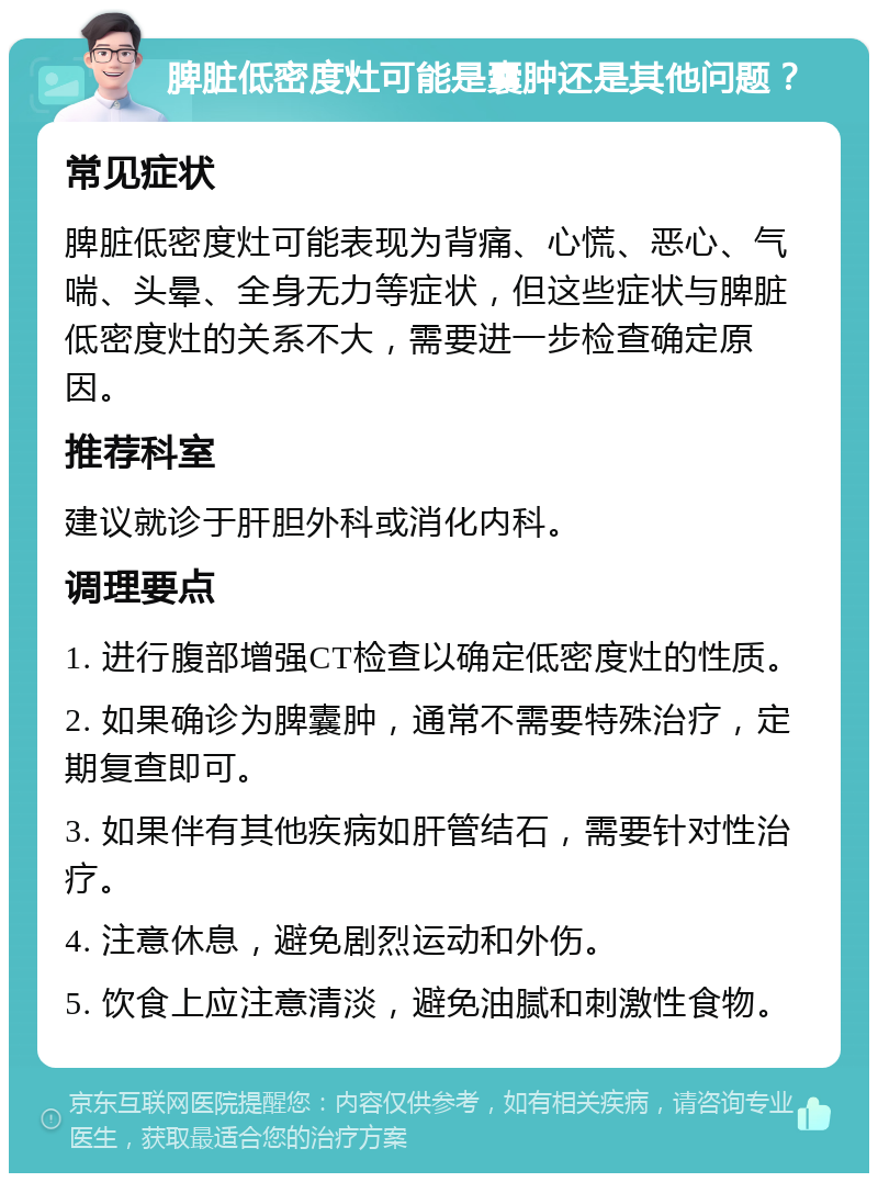 脾脏低密度灶可能是囊肿还是其他问题？ 常见症状 脾脏低密度灶可能表现为背痛、心慌、恶心、气喘、头晕、全身无力等症状，但这些症状与脾脏低密度灶的关系不大，需要进一步检查确定原因。 推荐科室 建议就诊于肝胆外科或消化内科。 调理要点 1. 进行腹部增强CT检查以确定低密度灶的性质。 2. 如果确诊为脾囊肿，通常不需要特殊治疗，定期复查即可。 3. 如果伴有其他疾病如肝管结石，需要针对性治疗。 4. 注意休息，避免剧烈运动和外伤。 5. 饮食上应注意清淡，避免油腻和刺激性食物。