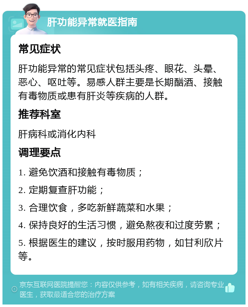 肝功能异常就医指南 常见症状 肝功能异常的常见症状包括头疼、眼花、头晕、恶心、呕吐等。易感人群主要是长期酗酒、接触有毒物质或患有肝炎等疾病的人群。 推荐科室 肝病科或消化内科 调理要点 1. 避免饮酒和接触有毒物质； 2. 定期复查肝功能； 3. 合理饮食，多吃新鲜蔬菜和水果； 4. 保持良好的生活习惯，避免熬夜和过度劳累； 5. 根据医生的建议，按时服用药物，如甘利欣片等。