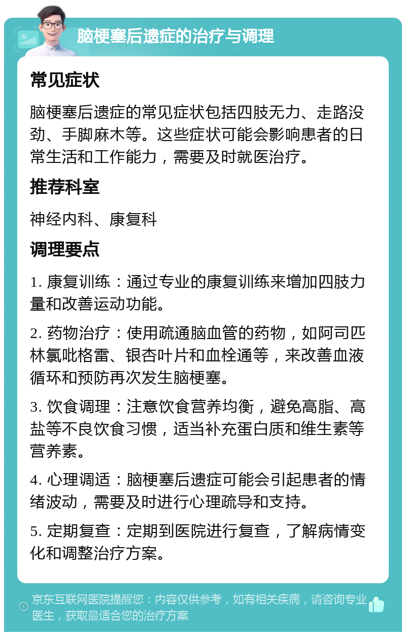 脑梗塞后遗症的治疗与调理 常见症状 脑梗塞后遗症的常见症状包括四肢无力、走路没劲、手脚麻木等。这些症状可能会影响患者的日常生活和工作能力，需要及时就医治疗。 推荐科室 神经内科、康复科 调理要点 1. 康复训练：通过专业的康复训练来增加四肢力量和改善运动功能。 2. 药物治疗：使用疏通脑血管的药物，如阿司匹林氯吡格雷、银杏叶片和血栓通等，来改善血液循环和预防再次发生脑梗塞。 3. 饮食调理：注意饮食营养均衡，避免高脂、高盐等不良饮食习惯，适当补充蛋白质和维生素等营养素。 4. 心理调适：脑梗塞后遗症可能会引起患者的情绪波动，需要及时进行心理疏导和支持。 5. 定期复查：定期到医院进行复查，了解病情变化和调整治疗方案。