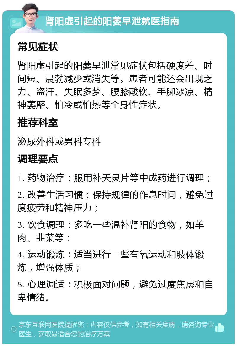 肾阳虚引起的阳萎早泄就医指南 常见症状 肾阳虚引起的阳萎早泄常见症状包括硬度差、时间短、晨勃减少或消失等。患者可能还会出现乏力、盗汗、失眠多梦、腰膝酸软、手脚冰凉、精神萎靡、怕冷或怕热等全身性症状。 推荐科室 泌尿外科或男科专科 调理要点 1. 药物治疗：服用补天灵片等中成药进行调理； 2. 改善生活习惯：保持规律的作息时间，避免过度疲劳和精神压力； 3. 饮食调理：多吃一些温补肾阳的食物，如羊肉、韭菜等； 4. 运动锻炼：适当进行一些有氧运动和肢体锻炼，增强体质； 5. 心理调适：积极面对问题，避免过度焦虑和自卑情绪。