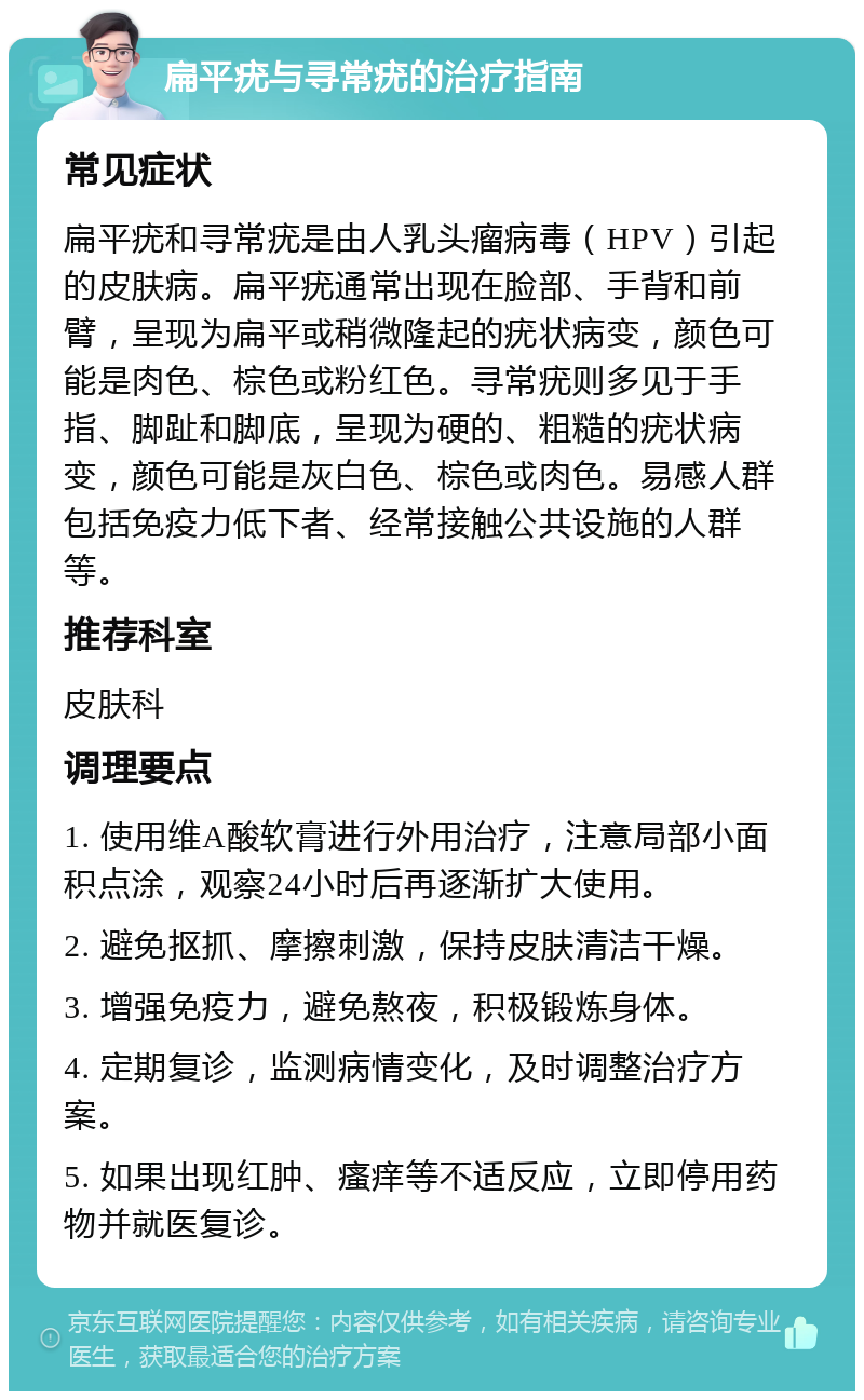 扁平疣与寻常疣的治疗指南 常见症状 扁平疣和寻常疣是由人乳头瘤病毒（HPV）引起的皮肤病。扁平疣通常出现在脸部、手背和前臂，呈现为扁平或稍微隆起的疣状病变，颜色可能是肉色、棕色或粉红色。寻常疣则多见于手指、脚趾和脚底，呈现为硬的、粗糙的疣状病变，颜色可能是灰白色、棕色或肉色。易感人群包括免疫力低下者、经常接触公共设施的人群等。 推荐科室 皮肤科 调理要点 1. 使用维A酸软膏进行外用治疗，注意局部小面积点涂，观察24小时后再逐渐扩大使用。 2. 避免抠抓、摩擦刺激，保持皮肤清洁干燥。 3. 增强免疫力，避免熬夜，积极锻炼身体。 4. 定期复诊，监测病情变化，及时调整治疗方案。 5. 如果出现红肿、瘙痒等不适反应，立即停用药物并就医复诊。