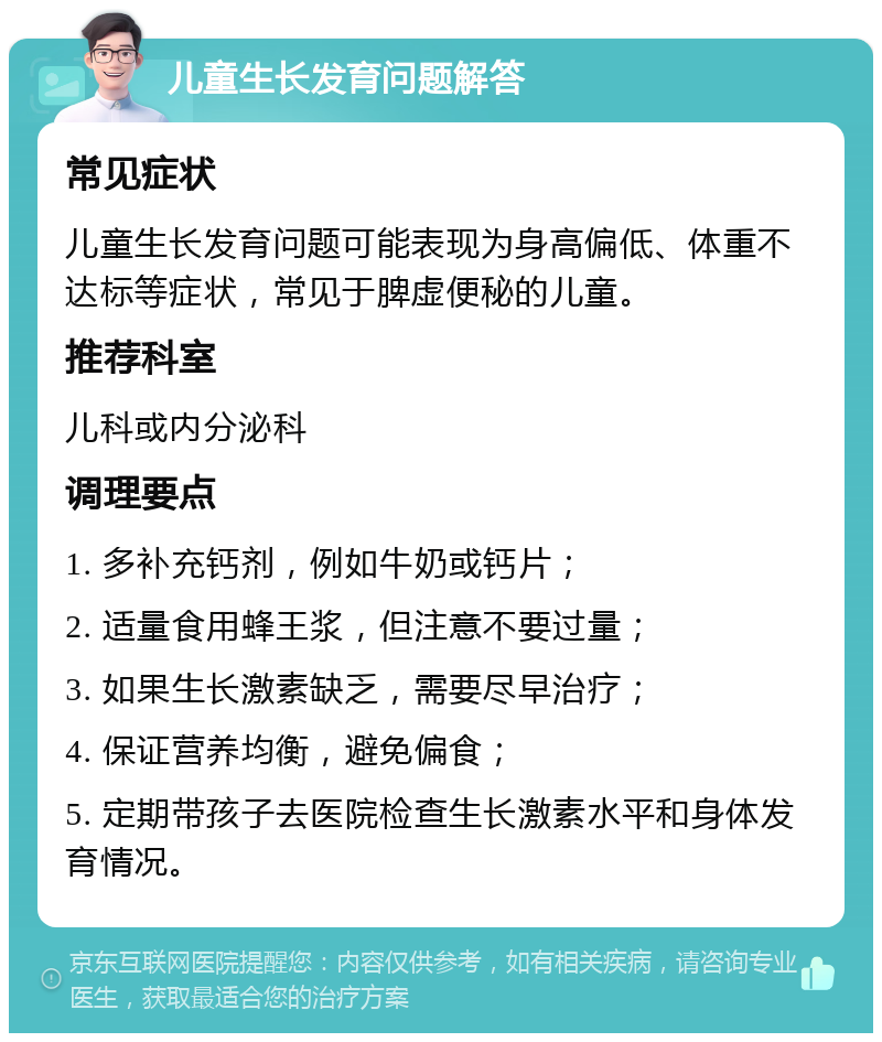 儿童生长发育问题解答 常见症状 儿童生长发育问题可能表现为身高偏低、体重不达标等症状，常见于脾虚便秘的儿童。 推荐科室 儿科或内分泌科 调理要点 1. 多补充钙剂，例如牛奶或钙片； 2. 适量食用蜂王浆，但注意不要过量； 3. 如果生长激素缺乏，需要尽早治疗； 4. 保证营养均衡，避免偏食； 5. 定期带孩子去医院检查生长激素水平和身体发育情况。