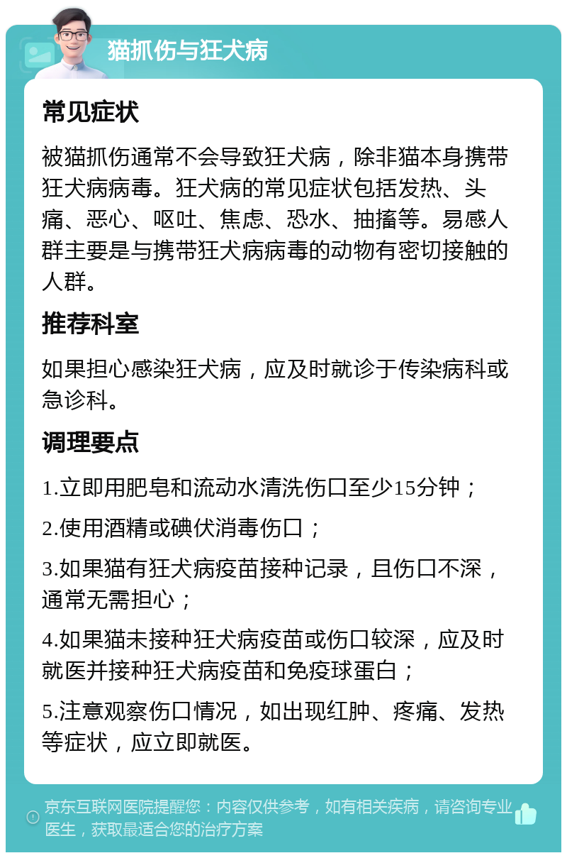 猫抓伤与狂犬病 常见症状 被猫抓伤通常不会导致狂犬病，除非猫本身携带狂犬病病毒。狂犬病的常见症状包括发热、头痛、恶心、呕吐、焦虑、恐水、抽搐等。易感人群主要是与携带狂犬病病毒的动物有密切接触的人群。 推荐科室 如果担心感染狂犬病，应及时就诊于传染病科或急诊科。 调理要点 1.立即用肥皂和流动水清洗伤口至少15分钟； 2.使用酒精或碘伏消毒伤口； 3.如果猫有狂犬病疫苗接种记录，且伤口不深，通常无需担心； 4.如果猫未接种狂犬病疫苗或伤口较深，应及时就医并接种狂犬病疫苗和免疫球蛋白； 5.注意观察伤口情况，如出现红肿、疼痛、发热等症状，应立即就医。