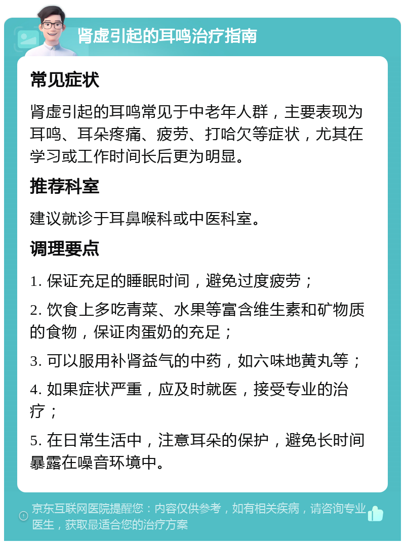 肾虚引起的耳鸣治疗指南 常见症状 肾虚引起的耳鸣常见于中老年人群，主要表现为耳鸣、耳朵疼痛、疲劳、打哈欠等症状，尤其在学习或工作时间长后更为明显。 推荐科室 建议就诊于耳鼻喉科或中医科室。 调理要点 1. 保证充足的睡眠时间，避免过度疲劳； 2. 饮食上多吃青菜、水果等富含维生素和矿物质的食物，保证肉蛋奶的充足； 3. 可以服用补肾益气的中药，如六味地黄丸等； 4. 如果症状严重，应及时就医，接受专业的治疗； 5. 在日常生活中，注意耳朵的保护，避免长时间暴露在噪音环境中。