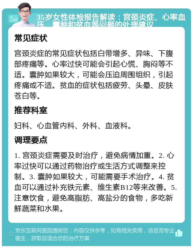 35岁女性体检报告解读：宫颈炎症、心率血压、囊肿和贫血等问题的处理建议 常见症状 宫颈炎症的常见症状包括白带增多、异味、下腹部疼痛等。心率过快可能会引起心慌、胸闷等不适。囊肿如果较大，可能会压迫周围组织，引起疼痛或不适。贫血的症状包括疲劳、头晕、皮肤苍白等。 推荐科室 妇科、心血管内科、外科、血液科。 调理要点 1. 宫颈炎症需要及时治疗，避免病情加重。2. 心率过快可以通过药物治疗或生活方式调整来控制。3. 囊肿如果较大，可能需要手术治疗。4. 贫血可以通过补充铁元素、维生素B12等来改善。5. 注意饮食，避免高脂肪、高盐分的食物，多吃新鲜蔬菜和水果。