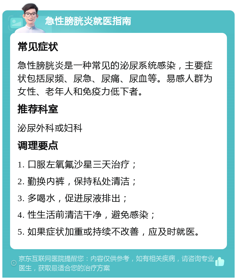 急性膀胱炎就医指南 常见症状 急性膀胱炎是一种常见的泌尿系统感染，主要症状包括尿频、尿急、尿痛、尿血等。易感人群为女性、老年人和免疫力低下者。 推荐科室 泌尿外科或妇科 调理要点 1. 口服左氧氟沙星三天治疗； 2. 勤换内裤，保持私处清洁； 3. 多喝水，促进尿液排出； 4. 性生活前清洁干净，避免感染； 5. 如果症状加重或持续不改善，应及时就医。