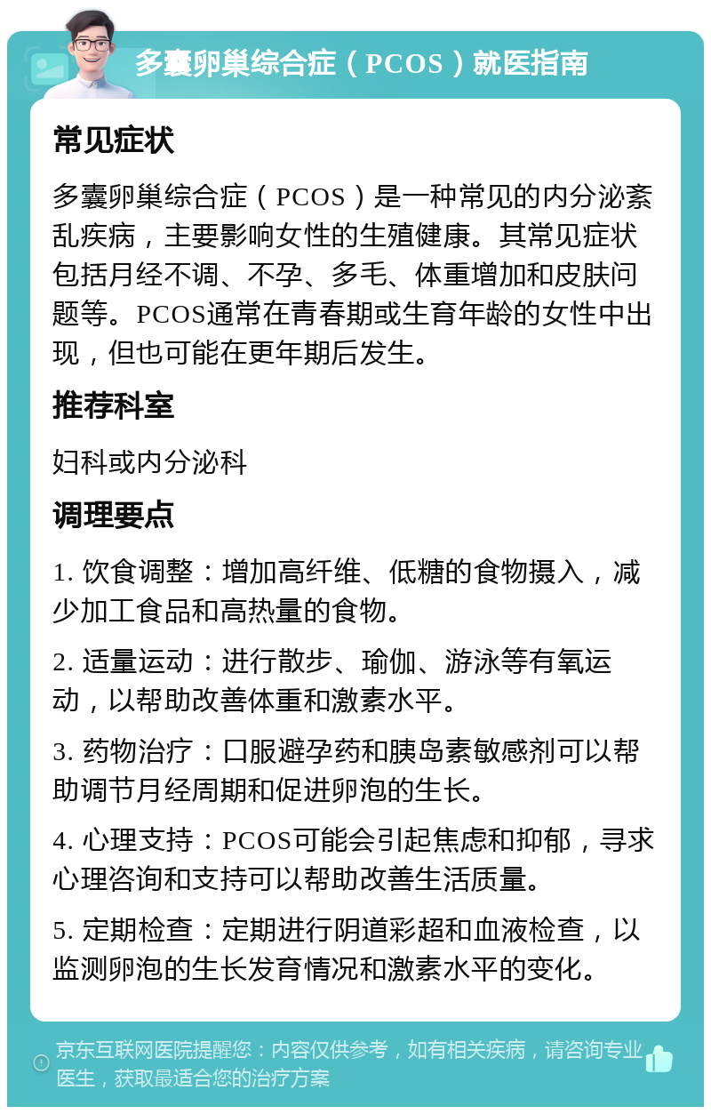 多囊卵巢综合症（PCOS）就医指南 常见症状 多囊卵巢综合症（PCOS）是一种常见的内分泌紊乱疾病，主要影响女性的生殖健康。其常见症状包括月经不调、不孕、多毛、体重增加和皮肤问题等。PCOS通常在青春期或生育年龄的女性中出现，但也可能在更年期后发生。 推荐科室 妇科或内分泌科 调理要点 1. 饮食调整：增加高纤维、低糖的食物摄入，减少加工食品和高热量的食物。 2. 适量运动：进行散步、瑜伽、游泳等有氧运动，以帮助改善体重和激素水平。 3. 药物治疗：口服避孕药和胰岛素敏感剂可以帮助调节月经周期和促进卵泡的生长。 4. 心理支持：PCOS可能会引起焦虑和抑郁，寻求心理咨询和支持可以帮助改善生活质量。 5. 定期检查：定期进行阴道彩超和血液检查，以监测卵泡的生长发育情况和激素水平的变化。