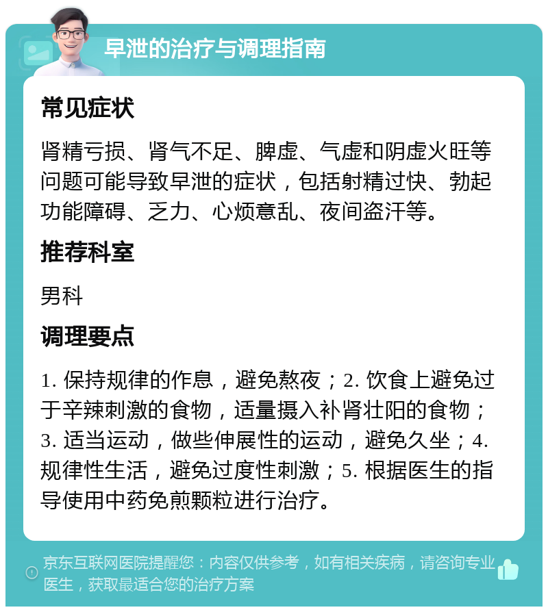 早泄的治疗与调理指南 常见症状 肾精亏损、肾气不足、脾虚、气虚和阴虚火旺等问题可能导致早泄的症状，包括射精过快、勃起功能障碍、乏力、心烦意乱、夜间盗汗等。 推荐科室 男科 调理要点 1. 保持规律的作息，避免熬夜；2. 饮食上避免过于辛辣刺激的食物，适量摄入补肾壮阳的食物；3. 适当运动，做些伸展性的运动，避免久坐；4. 规律性生活，避免过度性刺激；5. 根据医生的指导使用中药免煎颗粒进行治疗。