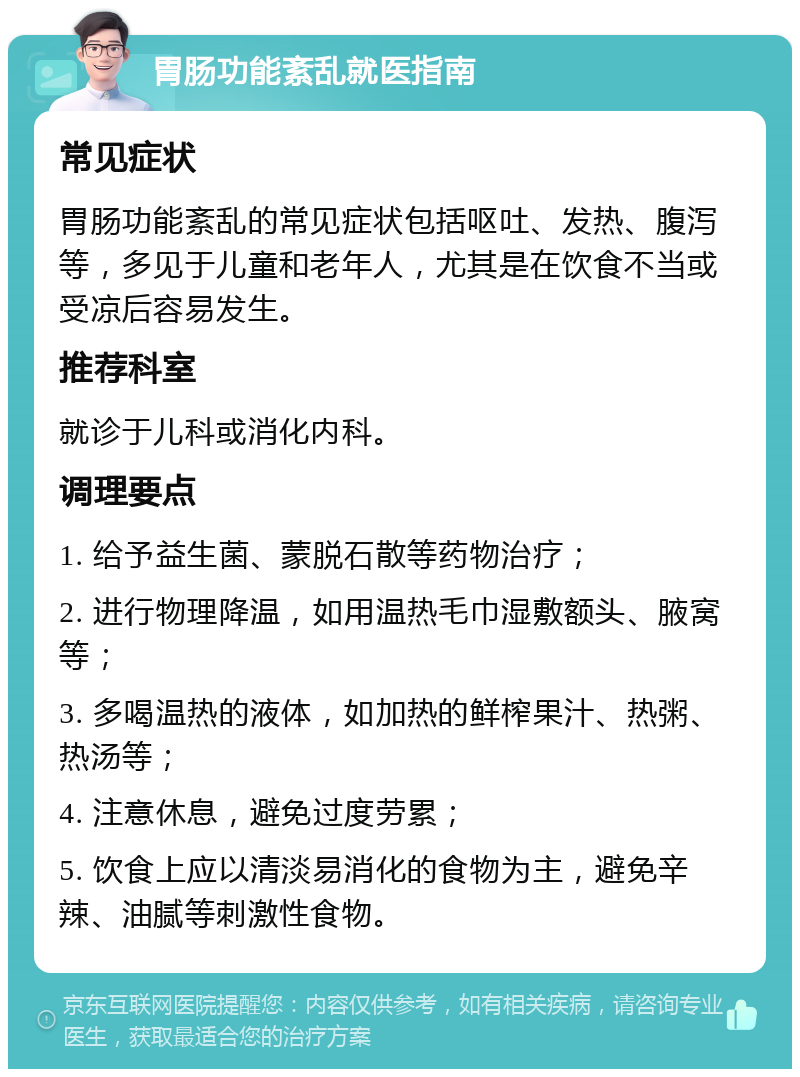 胃肠功能紊乱就医指南 常见症状 胃肠功能紊乱的常见症状包括呕吐、发热、腹泻等，多见于儿童和老年人，尤其是在饮食不当或受凉后容易发生。 推荐科室 就诊于儿科或消化内科。 调理要点 1. 给予益生菌、蒙脱石散等药物治疗； 2. 进行物理降温，如用温热毛巾湿敷额头、腋窝等； 3. 多喝温热的液体，如加热的鲜榨果汁、热粥、热汤等； 4. 注意休息，避免过度劳累； 5. 饮食上应以清淡易消化的食物为主，避免辛辣、油腻等刺激性食物。