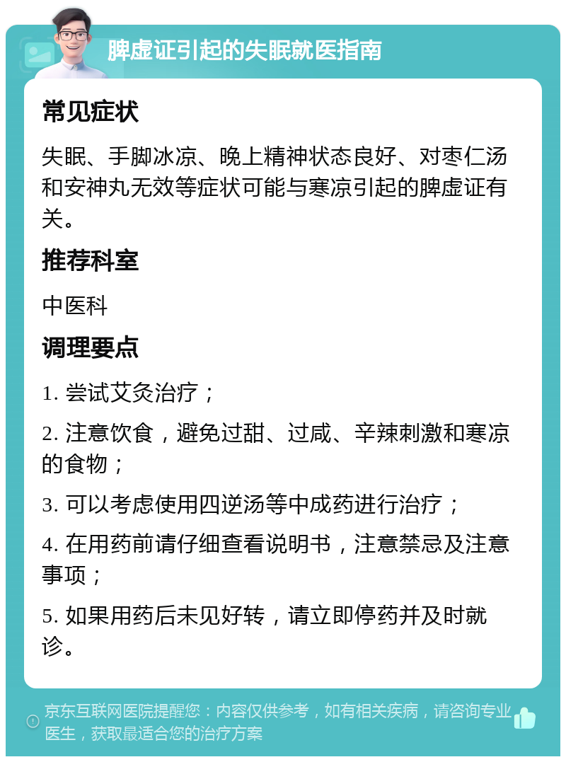 脾虚证引起的失眠就医指南 常见症状 失眠、手脚冰凉、晚上精神状态良好、对枣仁汤和安神丸无效等症状可能与寒凉引起的脾虚证有关。 推荐科室 中医科 调理要点 1. 尝试艾灸治疗； 2. 注意饮食，避免过甜、过咸、辛辣刺激和寒凉的食物； 3. 可以考虑使用四逆汤等中成药进行治疗； 4. 在用药前请仔细查看说明书，注意禁忌及注意事项； 5. 如果用药后未见好转，请立即停药并及时就诊。