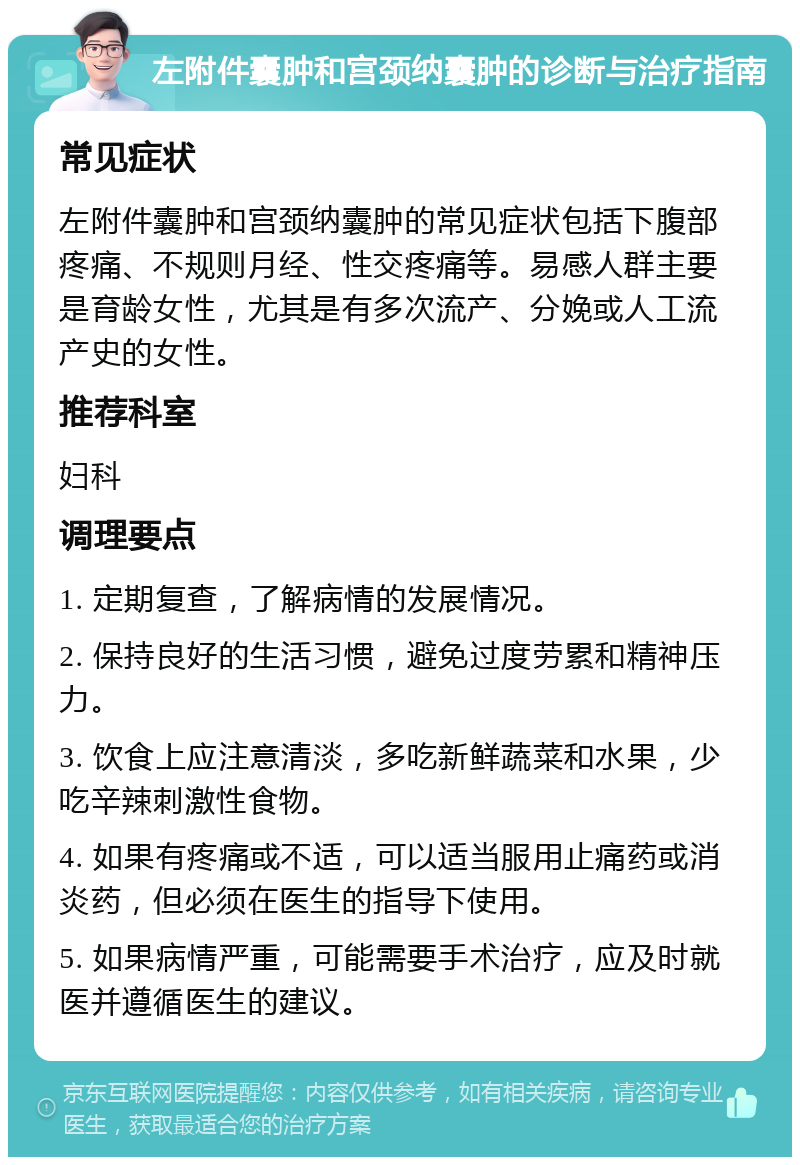 左附件囊肿和宫颈纳囊肿的诊断与治疗指南 常见症状 左附件囊肿和宫颈纳囊肿的常见症状包括下腹部疼痛、不规则月经、性交疼痛等。易感人群主要是育龄女性，尤其是有多次流产、分娩或人工流产史的女性。 推荐科室 妇科 调理要点 1. 定期复查，了解病情的发展情况。 2. 保持良好的生活习惯，避免过度劳累和精神压力。 3. 饮食上应注意清淡，多吃新鲜蔬菜和水果，少吃辛辣刺激性食物。 4. 如果有疼痛或不适，可以适当服用止痛药或消炎药，但必须在医生的指导下使用。 5. 如果病情严重，可能需要手术治疗，应及时就医并遵循医生的建议。