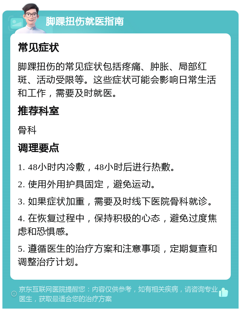 脚踝扭伤就医指南 常见症状 脚踝扭伤的常见症状包括疼痛、肿胀、局部红斑、活动受限等。这些症状可能会影响日常生活和工作，需要及时就医。 推荐科室 骨科 调理要点 1. 48小时内冷敷，48小时后进行热敷。 2. 使用外用护具固定，避免运动。 3. 如果症状加重，需要及时线下医院骨科就诊。 4. 在恢复过程中，保持积极的心态，避免过度焦虑和恐惧感。 5. 遵循医生的治疗方案和注意事项，定期复查和调整治疗计划。