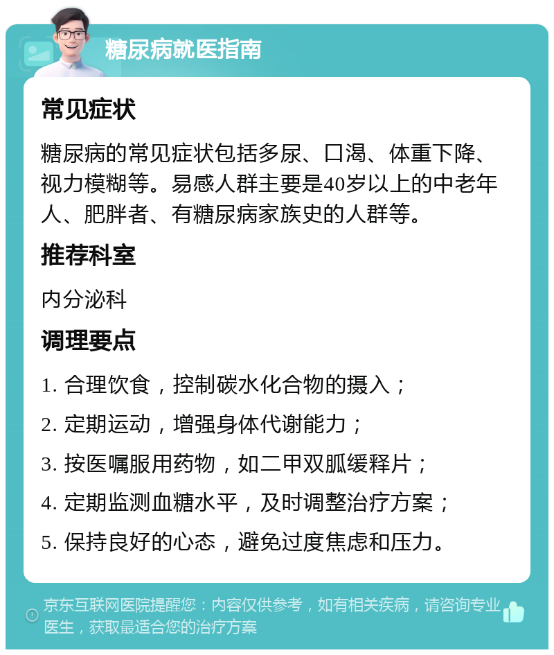 糖尿病就医指南 常见症状 糖尿病的常见症状包括多尿、口渴、体重下降、视力模糊等。易感人群主要是40岁以上的中老年人、肥胖者、有糖尿病家族史的人群等。 推荐科室 内分泌科 调理要点 1. 合理饮食，控制碳水化合物的摄入； 2. 定期运动，增强身体代谢能力； 3. 按医嘱服用药物，如二甲双胍缓释片； 4. 定期监测血糖水平，及时调整治疗方案； 5. 保持良好的心态，避免过度焦虑和压力。