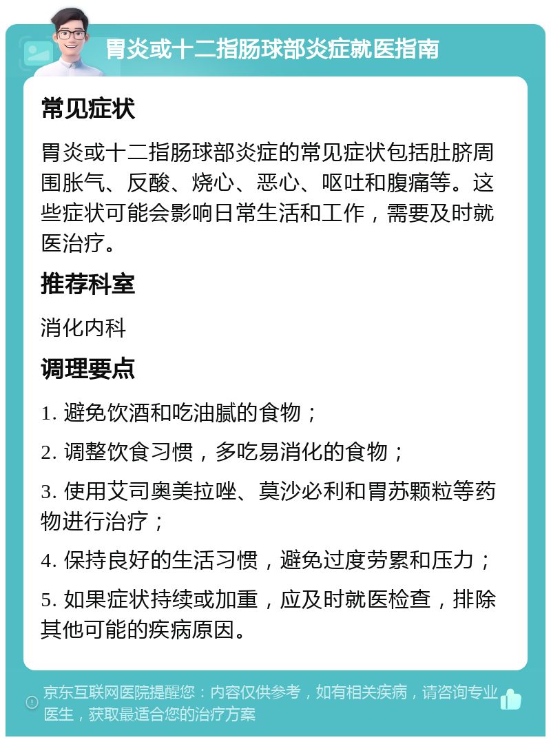 胃炎或十二指肠球部炎症就医指南 常见症状 胃炎或十二指肠球部炎症的常见症状包括肚脐周围胀气、反酸、烧心、恶心、呕吐和腹痛等。这些症状可能会影响日常生活和工作，需要及时就医治疗。 推荐科室 消化内科 调理要点 1. 避免饮酒和吃油腻的食物； 2. 调整饮食习惯，多吃易消化的食物； 3. 使用艾司奥美拉唑、莫沙必利和胃苏颗粒等药物进行治疗； 4. 保持良好的生活习惯，避免过度劳累和压力； 5. 如果症状持续或加重，应及时就医检查，排除其他可能的疾病原因。