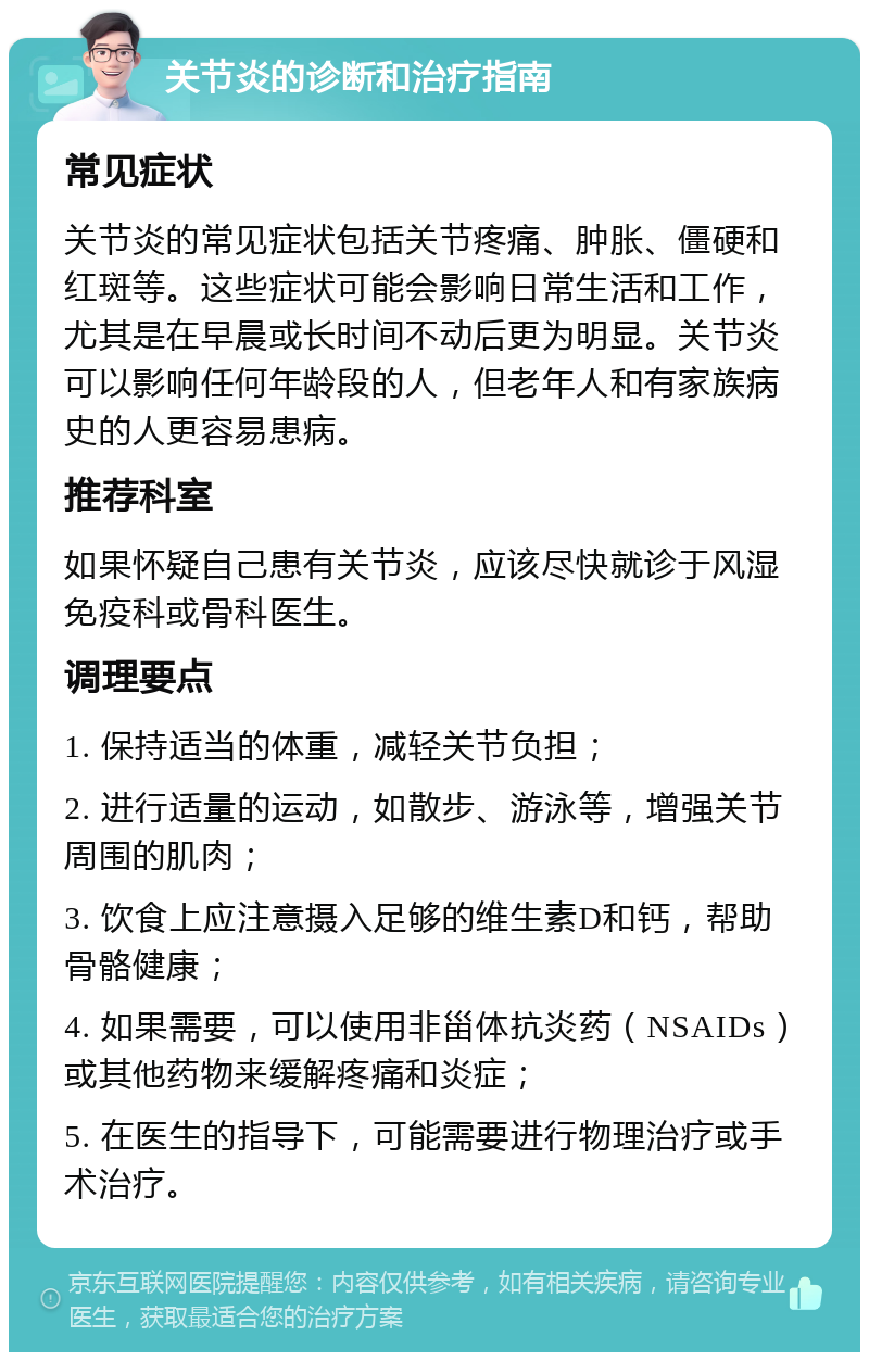 关节炎的诊断和治疗指南 常见症状 关节炎的常见症状包括关节疼痛、肿胀、僵硬和红斑等。这些症状可能会影响日常生活和工作，尤其是在早晨或长时间不动后更为明显。关节炎可以影响任何年龄段的人，但老年人和有家族病史的人更容易患病。 推荐科室 如果怀疑自己患有关节炎，应该尽快就诊于风湿免疫科或骨科医生。 调理要点 1. 保持适当的体重，减轻关节负担； 2. 进行适量的运动，如散步、游泳等，增强关节周围的肌肉； 3. 饮食上应注意摄入足够的维生素D和钙，帮助骨骼健康； 4. 如果需要，可以使用非甾体抗炎药（NSAIDs）或其他药物来缓解疼痛和炎症； 5. 在医生的指导下，可能需要进行物理治疗或手术治疗。