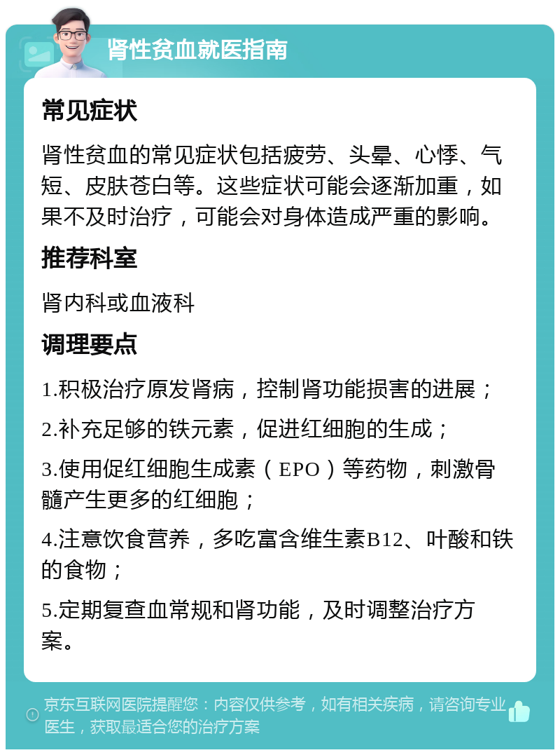 肾性贫血就医指南 常见症状 肾性贫血的常见症状包括疲劳、头晕、心悸、气短、皮肤苍白等。这些症状可能会逐渐加重，如果不及时治疗，可能会对身体造成严重的影响。 推荐科室 肾内科或血液科 调理要点 1.积极治疗原发肾病，控制肾功能损害的进展； 2.补充足够的铁元素，促进红细胞的生成； 3.使用促红细胞生成素（EPO）等药物，刺激骨髓产生更多的红细胞； 4.注意饮食营养，多吃富含维生素B12、叶酸和铁的食物； 5.定期复查血常规和肾功能，及时调整治疗方案。