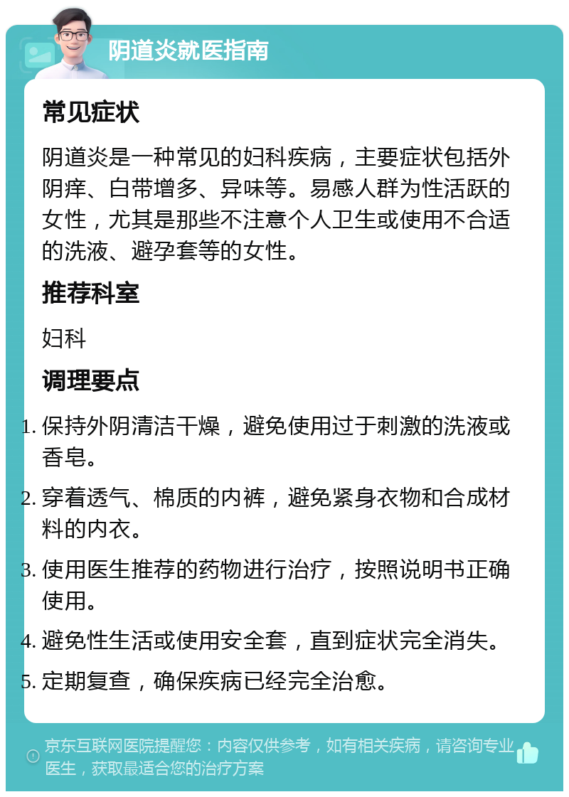 阴道炎就医指南 常见症状 阴道炎是一种常见的妇科疾病，主要症状包括外阴痒、白带增多、异味等。易感人群为性活跃的女性，尤其是那些不注意个人卫生或使用不合适的洗液、避孕套等的女性。 推荐科室 妇科 调理要点 保持外阴清洁干燥，避免使用过于刺激的洗液或香皂。 穿着透气、棉质的内裤，避免紧身衣物和合成材料的内衣。 使用医生推荐的药物进行治疗，按照说明书正确使用。 避免性生活或使用安全套，直到症状完全消失。 定期复查，确保疾病已经完全治愈。