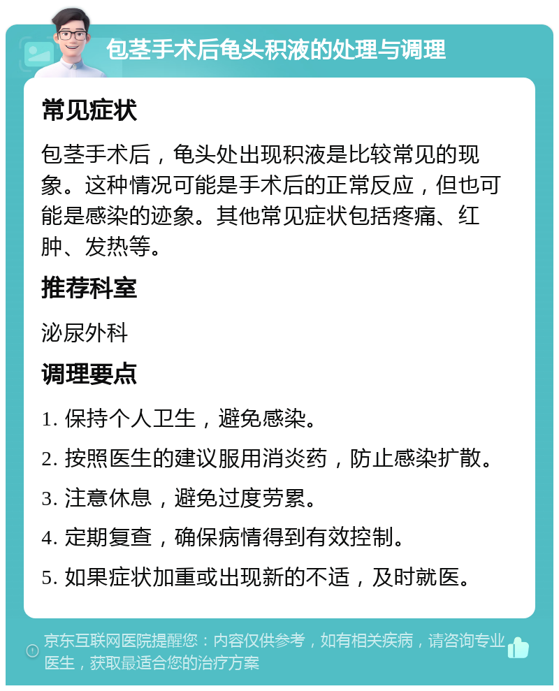 包茎手术后龟头积液的处理与调理 常见症状 包茎手术后，龟头处出现积液是比较常见的现象。这种情况可能是手术后的正常反应，但也可能是感染的迹象。其他常见症状包括疼痛、红肿、发热等。 推荐科室 泌尿外科 调理要点 1. 保持个人卫生，避免感染。 2. 按照医生的建议服用消炎药，防止感染扩散。 3. 注意休息，避免过度劳累。 4. 定期复查，确保病情得到有效控制。 5. 如果症状加重或出现新的不适，及时就医。