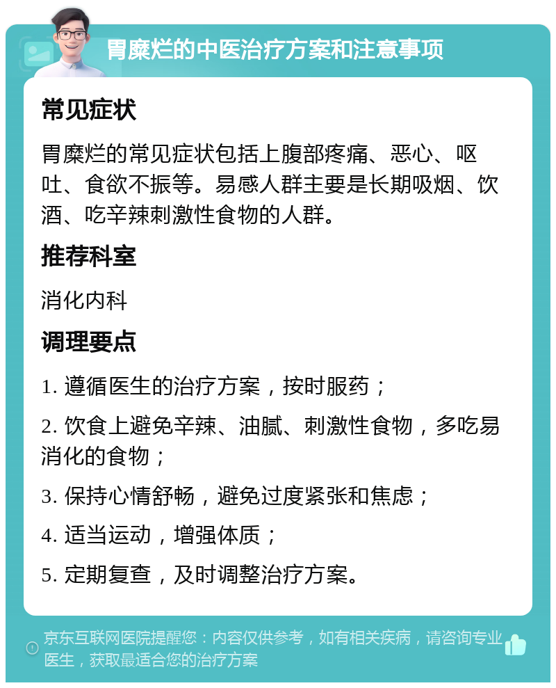 胃糜烂的中医治疗方案和注意事项 常见症状 胃糜烂的常见症状包括上腹部疼痛、恶心、呕吐、食欲不振等。易感人群主要是长期吸烟、饮酒、吃辛辣刺激性食物的人群。 推荐科室 消化内科 调理要点 1. 遵循医生的治疗方案，按时服药； 2. 饮食上避免辛辣、油腻、刺激性食物，多吃易消化的食物； 3. 保持心情舒畅，避免过度紧张和焦虑； 4. 适当运动，增强体质； 5. 定期复查，及时调整治疗方案。